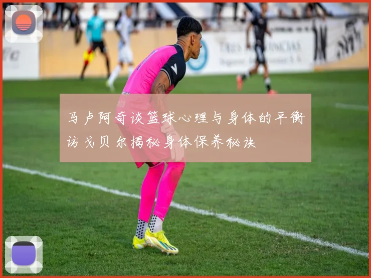 马卢阿奇谈篮球心理与身体的平衡访戈贝尔揭秘身体保养秘诀
