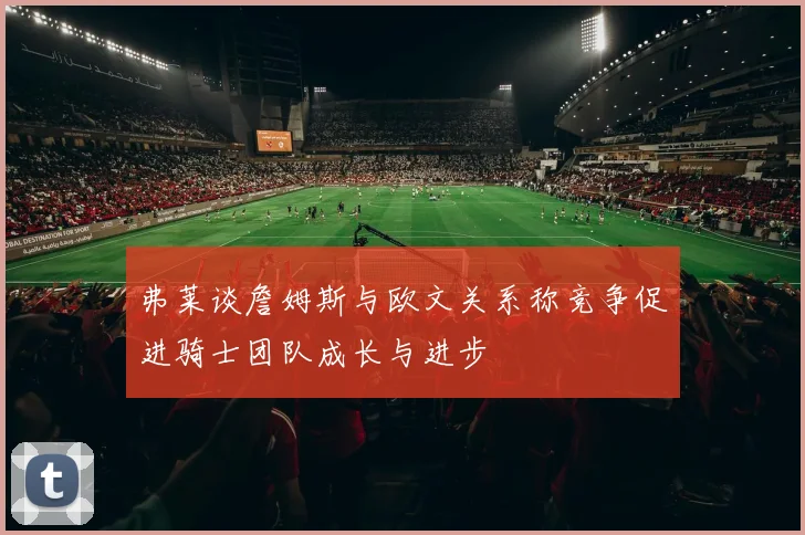 弗莱谈詹姆斯与欧文关系称竞争促进骑士团队成长与进步