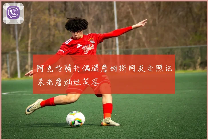 阿克伦骑行偶遇詹姆斯网友合照记录老詹灿烂笑容