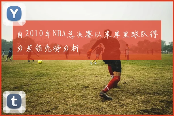 自2010年NBA总决赛以来库里球队得分差领先榜分析