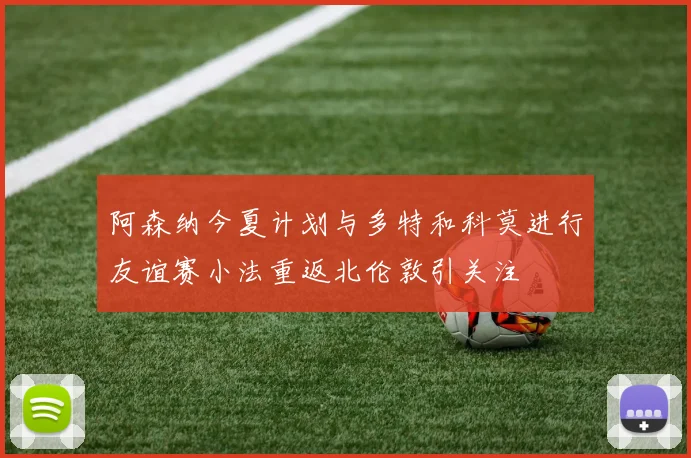 阿森纳今夏计划与多特和科莫进行友谊赛小法重返北伦敦引关注