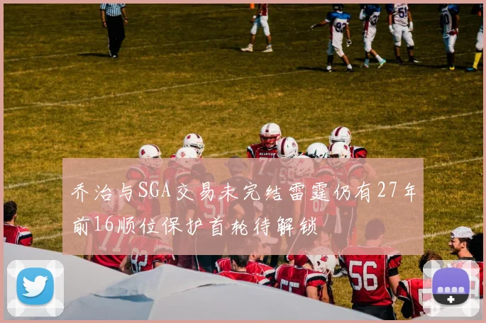 乔治与SGA交易未完结雷霆仍有27年前16顺位保护首轮待解锁