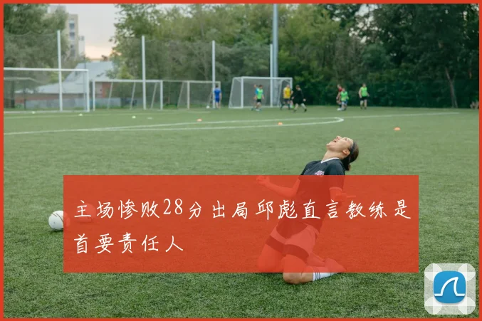 主场惨败28分出局邱彪直言教练是首要责任人