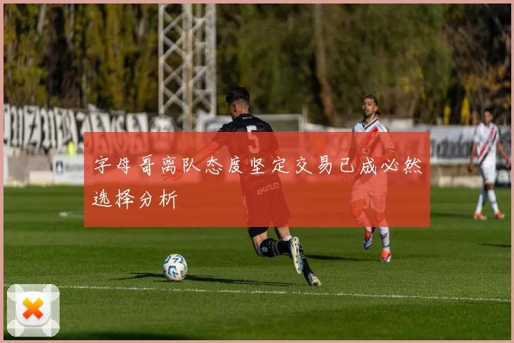 字母哥离队态度坚定交易已成必然选择分析