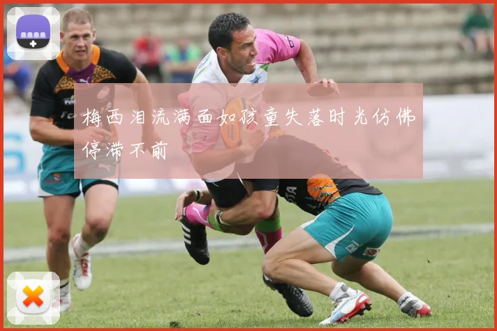 梅西泪流满面如孩童失落时光仿佛停滞不前