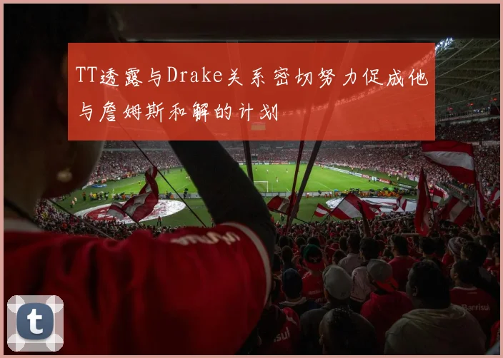 TT透露与Drake关系密切努力促成他与詹姆斯和解的计划
