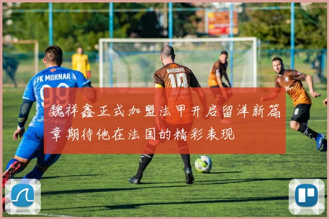 魏祥鑫正式加盟法甲开启留洋新篇章期待他在法国的精彩表现