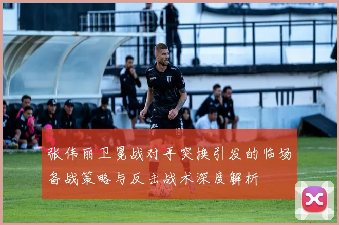 张伟丽卫冕战对手突换引发的临场备战策略与反击战术深度解析