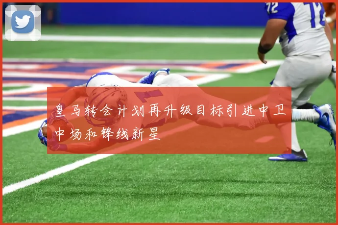 皇马转会计划再升级目标引进中卫中场和锋线新星