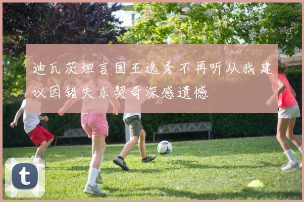 迪瓦茨坦言国王选秀不再听从我建议因错失东契奇深感遗憾