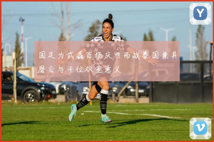 国足为武磊百场庆典而战泰国兼具磨合与卡位双重意义