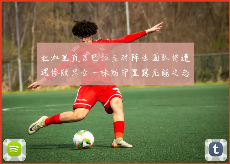 杜加里直言巴拉圭对阵法国队将遭遇惨败只会一味防守显露无能之态