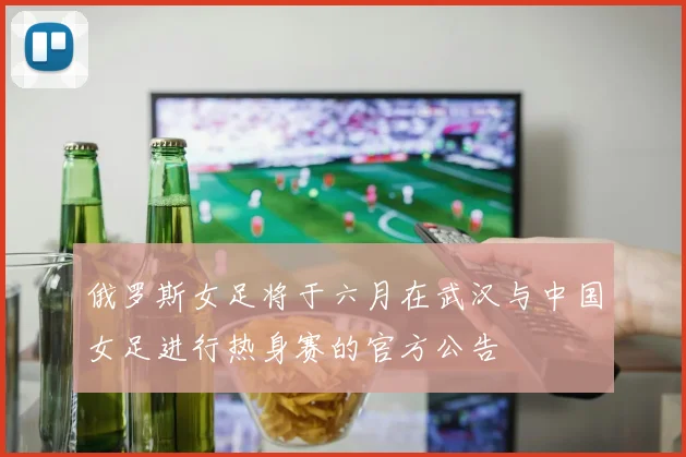 俄罗斯女足将于六月在武汉与中国女足进行热身赛的官方公告