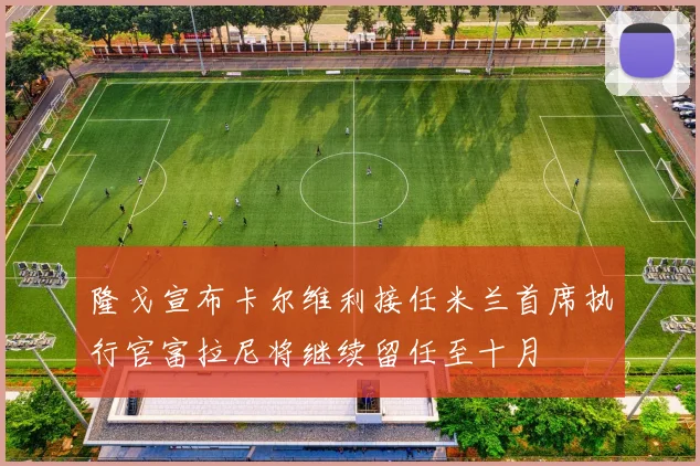 隆戈宣布卡尔维利接任米兰首席执行官富拉尼将继续留任至十月