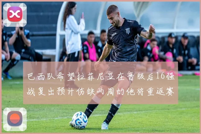 巴西队希望拉菲尼亚在晋级后16强战复出预计伤缺两周的他将重返赛场