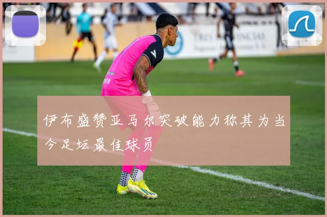 伊布盛赞亚马尔突破能力称其为当今足坛最佳球员